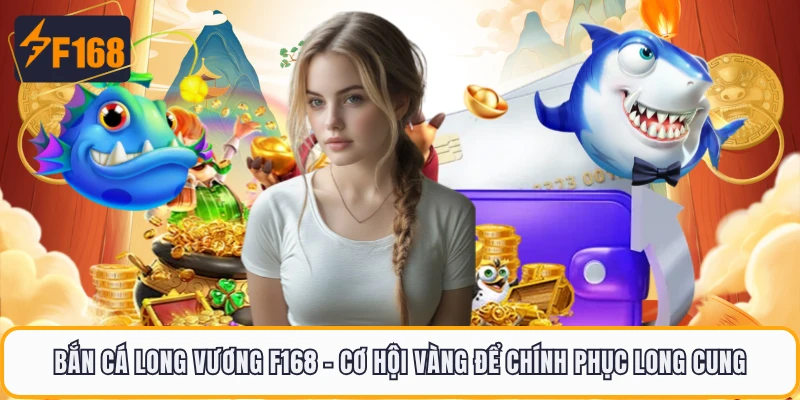 Bắn Cá Long Vương F168 - Cơ Hội Vàng Để Chính Phục Long Cung